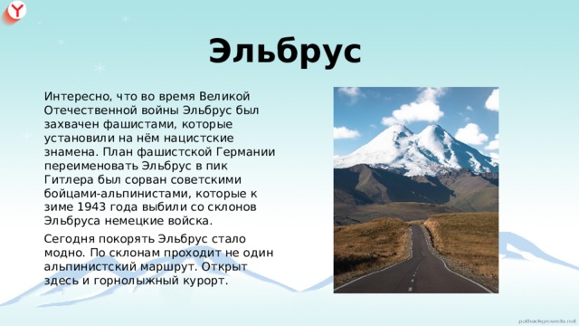 Эльбрус  Интересно, что во время Великой Отечественной войны Эльбрус был захвачен фашистами, которые установили на нём нацистские знамена. План фашистской Германии переименовать Эльбрус в пик Гитлера был сорван советскими бойцами-альпинистами, которые к зиме 1943 года выбили со склонов Эльбруса немецкие войска. Сегодня покорять Эльбрус стало модно. По склонам проходит не один альпинистский маршрут. Открыт здесь и горнолыжный курорт. 