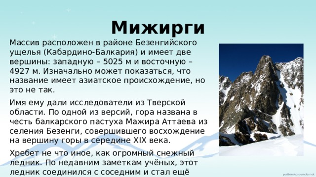 Мижирги Массив расположен в районе Безенгийского ущелья (Кабардино-Балкария) и имеет две вершины: западную – 5025 м и восточную – 4927 м. Изначально может показаться, что название имеет азиатское происхождение, но это не так. Имя ему дали исследователи из Тверской области. По одной из версий, гора названа в честь балкарского пастуха Мажира Аттаева из селения Безенги, совершившего восхождение на вершину горы в середине XIX века. Хребет не что иное, как огромный снежный ледник. По недавним заметкам учёных, этот ледник соединился с соседним и стал ещё более масштабным. Также, по прогнозам учёных, это чудо природы может в ближайшем будущем соединиться с другими ледниками и стать поистине невероятно огромным. 