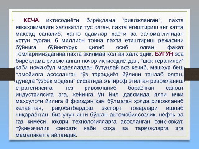  - КЕЧА  иқтисодиёти бирёқлама “ривожланган”, пахта яккаҳокимлиги ҳалокатли тус олган, пахта етиштириш энг катта мақсад саналиб, ҳатто одамлар ҳаёти ва саломатлигидан устун турган, 6 миллион тонна пахта етиштириш режасини бўйнига бўйинтуруқ қилиб осиб олган, фақат томларимиздагина пахта экилмай қолган халқ эдик. БУГУН эса бирёқлама ривожланган ночор иқтисодиётдан, “шок терапияси” каби номақбул моделлардан бутунлай воз кечиб, машҳур беш тамойилга асосланган “ўз тараққиёт йўлини танлаб олган, дунёда “ўзбек модели” сифатида эътироф этилган ривожланиш стратегиясига, тез ривожланиб бораётган саноат индустриясига эга, кейинга ўн йил давомида ялпи ички маҳсулоти йилига 8 фоиздан кам бўлмаган ҳолда ривожланиб келаётган, рақобатбардош экспорт товарлари ишлаб чиқараётган, биз учун янги бўлган автомобилсозлик, нефть ва газ кимёси, юқори технологияларга асосланган озиқ-овқат, тўқимачилик саноати каби соҳа ва тармоқларга эга мамалакатга айландик. 