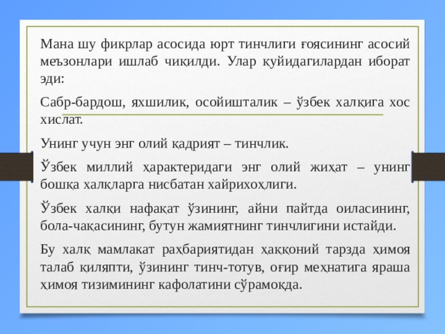  Мана шу фикрлар асосида юрт тинчлиги ғоясининг асосий меъзонлари ишлаб чиқилди. Улар қуйидагилардан иборат эди:  Сабр-бардош, яхшилик, осойишталик – ўзбек халқига хос хислат.  Унинг учун энг олий қадрият – тинчлик.   Ўзбек миллий ҳарактеридаги энг олий жиҳат – унинг бошқа халқларга нисбатан хайрихоҳлиги.   Ўзбек халқи нафақат ўзининг, айни пайтда оиласининг, бола-чақасининг, бутун жамиятнинг тинчлигини истайди.   Бу халқ мамлакат раҳбариятидан ҳаққоний тарзда ҳимоя талаб қиляпти, ўзининг тинч-тотув, оғир меҳнатига яраша ҳимоя тизимининг кафолатини сўрамоқда.   