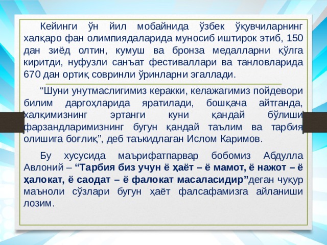  Кейинги ўн йил мобайнида ўзбек ўқувчиларнинг халқаро фан олимпиядаларида муносиб иштирок этиб, 150 дан зиёд олтин, кумуш ва бронза медалларни қўлга киритди, нуфузли санъат фестиваллари ва танловларида 670 дан ортиқ совринли ўринларни эгаллади.  “ Шуни унутмаслигимиз керакки, келажагимиз пойдевори билим даргоҳларида яратилади, бошқача айтганда, халқимизнинг эртанги куни қандай бўлиши фарзандларимизнинг бугун қандай таълим ва тарбия олишига боғлиқ”, деб таъкидлаган Ислом Каримов.  Бу хусусида маърифатпарвар бобомиз Абдулла Авлоний – “Тарбия биз учун ё ҳаёт – ё мамот, ё нажот – ё ҳалокат, ё саодат – ё фалокат масаласидир” деган чуқур маъноли сўзлари бугун ҳаёт фалсафамизга айланиши лозим. 