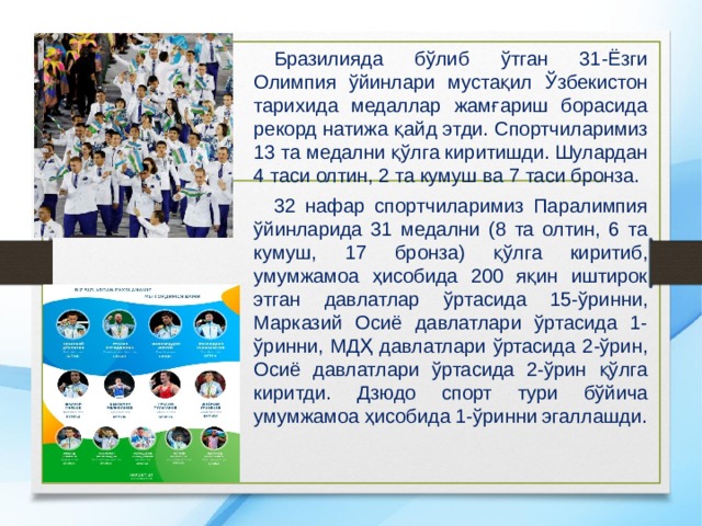  Бразилияда бўлиб ўтган 31-Ёзги Олимпия ўйинлари мустақил Ўзбекистон тарихида медаллар жамғариш борасида рекорд натижа қайд этди. Спортчиларимиз 13 та медални қўлга киритишди. Шулардан 4 таси олтин, 2 та кумуш ва 7 таси бронза.  32 нафар спортчиларимиз Паралимпия ўйинларида 31 медални (8 та олтин, 6 та кумуш, 17 бронза) қўлга киритиб, умумжамоа ҳисобида 200 яқин иштирок этган давлатлар ўртасида 15-ўринни, Марказий Осиё давлатлари ўртасида 1-ўринни, МДҲ давлатлари ўртасида 2-ўрин, Осиё давлатлари ўртасида 2-ўрин қўлга киритди. Дзюдо спорт тури бўйича умумжамоа ҳисобида 1-ўринни эгаллашди. 