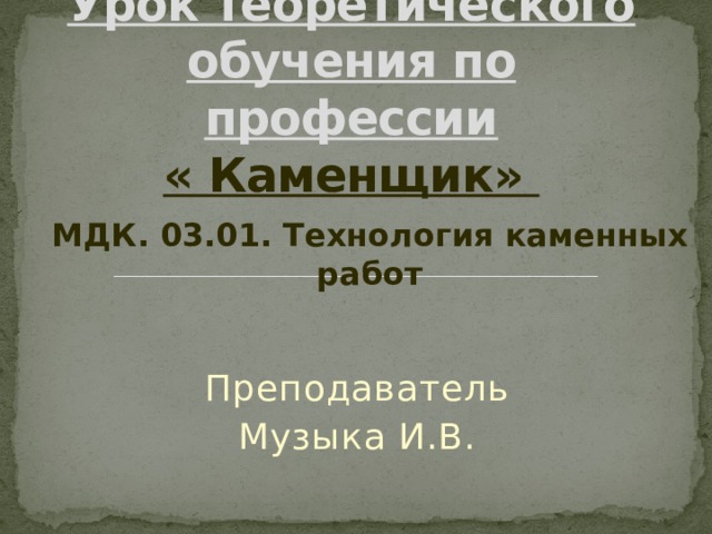 Урок теоретического обучения по профессии  « Каменщик» МДК. 03.01. Технология каменных работ Преподаватель Музыка И.В. 