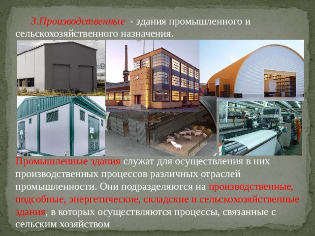 Производственные - з дания промышленного и сельскохозяйственного назначения.  Промышленные здания  служат для осуществления в них производственных процессов различных отраслей промышленности. Они подразделяются на производственные, подсобные, энергетические, складские и сельскохозяйственные здания , в которых осуществляются процессы, связанные с сельским хозяйством 