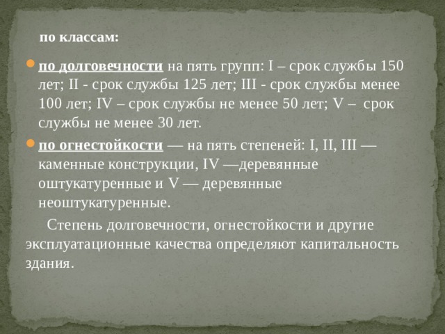  по классам: по долговечности на пять групп: I – срок службы 150 лет; II - срок службы 125 лет; III - срок службы менее 100 лет; IV – срок службы не менее 50 лет; V – срок службы не менее 30 лет. по огнестойкости — на пять степеней: I, II, III —каменные конструкции, IV —деревянные оштукатуренные и V — деревянные неоштукатуренные. Степень долговечности, огнестойкости и другие эксплуатационные качества определяют капитальность здания. 