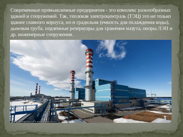 Современные промышленные предприятия - это комплекс разнообразных зданий и сооружений. Так, тепловая электроцентраль (ТЭЦ) это не только здание главного корпуса, но и градильня (емкость для охлаждения воды), дымовая труба, подземные резервуары для хранения мазута, опоры ЛЭП и др. инженерные сооружения. 