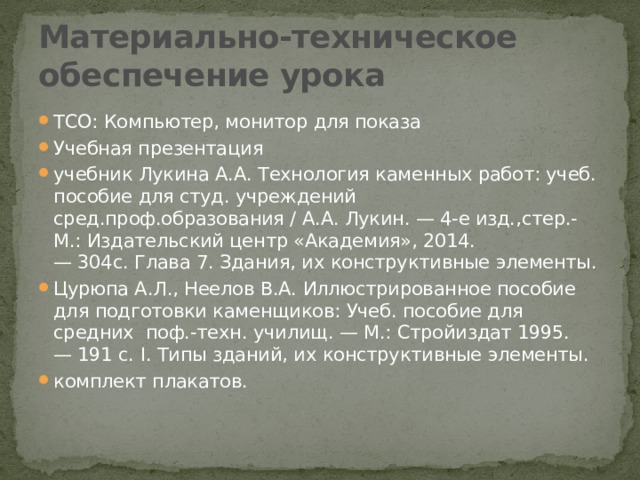 Материально-техническое обеспечение урока  ТСО: Компьютер, монитор для показа Учебная презентация учебник Лукина А.А. Технология каменных работ: учеб. пособие для студ. учреждений сред.проф.образования / А.А. Лукин. — 4-е изд.,стер.- М.: Издательский центр «Академия», 2014. — 304с. Глава 7. Здания, их конструктивные элементы. Цурюпа А.Л., Неелов В.А. Иллюстрированное пособие для подготовки каменщиков: Учеб. пособие для средних  поф.-техн. училищ. — М.: Стройиздат 1995. — 191 с. I. Типы зданий, их конструктивные элементы. комплект плакатов. 