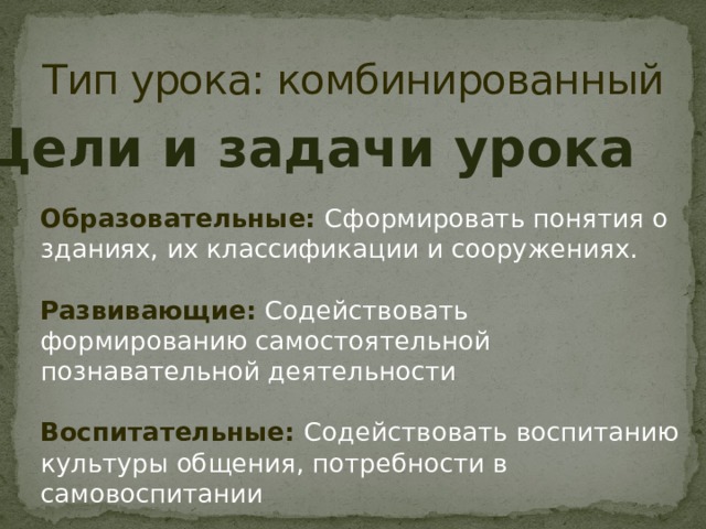 Тип урока: комбинированный Цели и задачи урока Образовательные: Сформировать понятия о зданиях, их классификации и сооружениях. Развивающие: Содействовать формированию самостоятельной познавательной деятельности Воспитательные: Содействовать воспитанию культуры общения, потребности в самовоспитании 