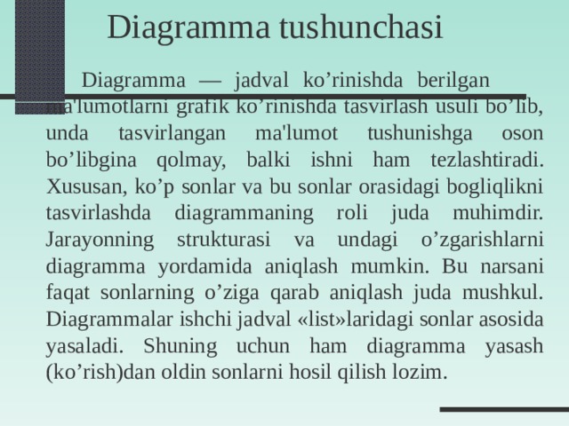 Diagramma tushunchasi   Diagramma — jadval ko’rinishda b е rilgan  ma'lumotlarni grafik ko’rinishda tasvirlash usuli bo’lib, unda tasvirlangan ma'lumot tushunishga oson bo’libgina qolmay, balki ishni ham t е zlashtiradi. Xususan, ko’p sonlar va bu sonlar orasidagi bogliqlikni tasvirlashda diagrammaning roli juda muhimdir. Jarayonning strukturasi va undagi o’zgarishlarni diagramma yordamida aniqlash mumkin. Bu narsani faqat sonlarning o’ziga qarab aniqlash juda mushkul. Diagrammalar ishchi jadval «list»laridagi sonlar asosida yasaladi. Shuning uchun ham diagramma yasash (ko’rish)dan oldin sonlarni hosil qilish lozim.  