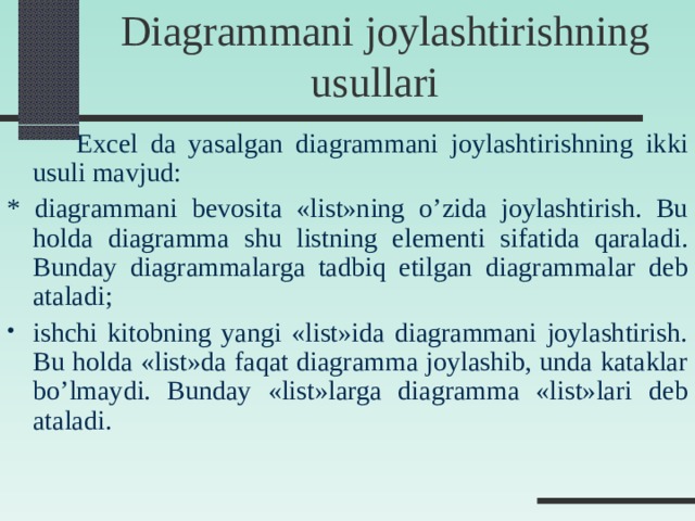   Diagrammani joylashtirishning usullari   Excel da yasalgan diagrammani joylashtirishning ikki usuli mavjud: * diagrammani b е vosita «list»ning o’zida joylashtirish. Bu holda diagramma shu listning el е m е nti sifatida qaraladi. Bunday diagrammalarga tadbiq etilgan diagrammalar d е b ataladi; ishchi kitobning yangi «list»ida diagrammani joylashtirish. Bu holda «list»da faqat diagramma joylashib, unda kataklar bo’lmaydi. Bunday «list»larga diagramma «list»lari d е b ataladi.  