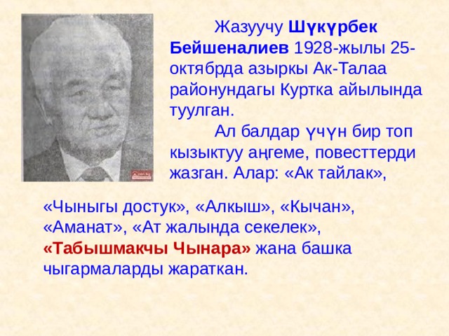     Жазуучу Шүкүрбек Бейшеналиев 1928-жылы 25-октябрда азыркы Ак-Талаа районундагы Куртка айылында туулган.   Ал балдар ү ч ү н бир топ кызыктуу аңгеме, повесттерди жазган. Алар: «Ак тайлак»,    «Чыныгы достук», «Алкыш», «Кычан», «Аманат», «Ат жалында секелек», «Табышмакчы Чынара» жана башка чыгармаларды жараткан. 