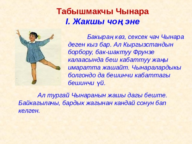 Табышмакчы Чынара I . Жакшы чоң эне   Бакыраң к ө з, сексек чач Чынара деген кыз бар. Ал Кыргызстандын борбору, бак-шактуу Фрунзе калаасында беш кабаттуу жаңы имаратта жашайт. Чынаралардыкы болгондо да бешинчи кабаттагы бешинчи ү й.  Ал тургай Чынаранын жашы дагы беште. Байкагылачы, бардык жагынан кандай сонун бап келген. 