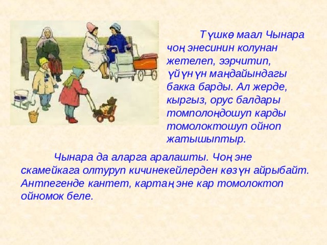  Т ү шк ө маал Чынара чоң энесинин колунан жетелеп, ээрчитип, ү й ү н ү н маңдайындагы бакка барды. Ал жерде, кыргыз, орус балдары томполоңдошуп карды томолоктошуп ойноп жатышыптыр.   Чынара да аларга аралашты. Чоң эне скамейкага олтуруп кичинекейлерден к ө з ү н айрыбайт. Антпегенде кантет, картаң эне кар томолоктоп ойномок беле. 