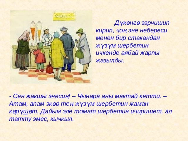  Д ү к ө нг ө ээрчишип кирип, чоң эне небереси менен бир стакандан ж ү з ү м шербетин ичкенде аябай жарпы жазылды. - Сен жакшы энесиң! – Чынара аны мактай кетти. – Атам, апам эк өө тең ж ү з ү м шербетин жаман к ө р ү ш ө т. Дайым эле томат шербетин ичиришет, ал татту эмес, кычкыл. 