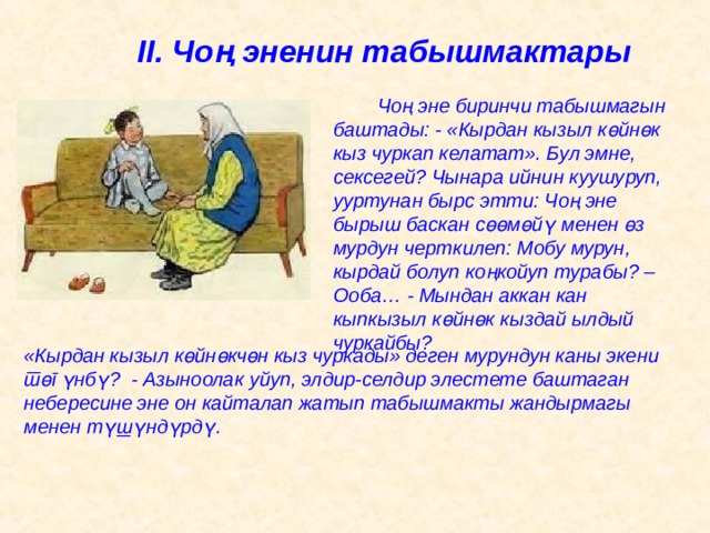 II . Чоң эненин табышмактары   Чоң эне биринчи табышмагын баштады: - «Кырдан кызыл к ө йн ө к кыз чуркап келатат». Бул эмне, сексегей? Чынара ийнин куушуруп, ууртунан бырс этти: Чоң эне бырыш баскан с өө м ө й ү менен ө з мурдун черткилеп: Мобу мурун, кырдай болуп коңкойуп турабы? – Ооба… - Мындан аккан кан кыпкызыл к ө йн ө к кыздай ылдый чуркайбы? «Кырдан кызыл к ө йн ө кч ө н кыз чуркады» деген мурундун каны экени т ө г ү нб ү ? - Азыноолак уйуп, элдир-селдир элестете баштаган небересине эне он кайталап жатып табышмакты жандырмагы менен т ү ш ү нд ү рд ү. 