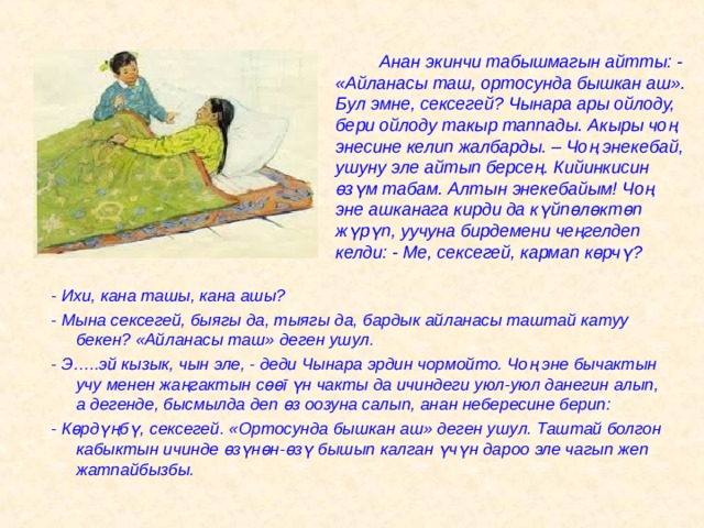   Анан экинчи табышмагын айтты: - «Айланасы таш, ортосунда бышкан аш». Бул эмне, сексегей? Чынара ары ойлоду, бери ойлоду такыр таппады. Акыры чоң энесине келип жалбарды. – Чоң энекебай, ушуну эле айтып берсең. Кийинкисин  ө з ү м табам. Алтын энекебайым! Чоң эне ашканага кирди да к ү йп ө л ө кт ө п ж ү р ү п, уучуна бирдемени чеңгелдеп келди: - Ме, сексегей, кармап к ө рч ү ? - Ихи, кана ташы, кана ашы? - Мына сексегей, быягы да, тыягы да, бардык айланасы таштай катуу бекен? «Айланасы таш» деген ушул. - Э…..эй кызык, чын эле, - деди Чынара эрдин чормойто. Чоң эне бычактын учу менен жаңгактын с өө г ү н чакты да ичиндеги уюл-уюл данегин алып, а дегенде, бысмылда деп ө з оозуна салып, анан небересине берип: - К ө рд ү ңб ү , сексегей. «Ортосунда бышкан аш» деген ушул. Таштай болгон кабыктын ичинде ө з ү н ө н- ө з ү бышып калган ү ч ү н дароо эле чагып жеп жатпайбызбы.  