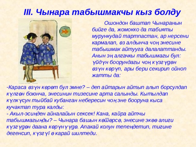 III . Чынара табышмакчы кыз болду   Ошондон баштап Чынаранын бийге да, жомокко да табияты мурункудай тартпастан, ар нерсени кармалап, ө з алдынча чоң энесине табышмак айтууга далалаттанды. Анын эң алгачкы табышмагы бул: ү йд ү н боорундагы чоң к ү зг ү д ө н ө з ү н к ө р ү п, ары бери секирип ойноп жатты да: Караса ө з ү н к ө р ө т бул эмне? – деп айтарын айтып алып борсулдап к ү лг ө н боюнча, энесинин тизесине арта салынды. Кытылдап к ү лк ү сун тыйбай кубанган небересин чоң эне бооруна кыса кучактап тура калды:  - Акыл-эсиңден айналайын сексек! Кана, кайра айтчы табышмагыңды? – Чынара башын к ө т ө рс ө , энесине эк өө алиги к ү зг ү д ө н даана к ө р ү н үү д ө . Апакай колун тепеңдетип, тигине дегенсип, к ү зг ү г ө карай шилтеди.   