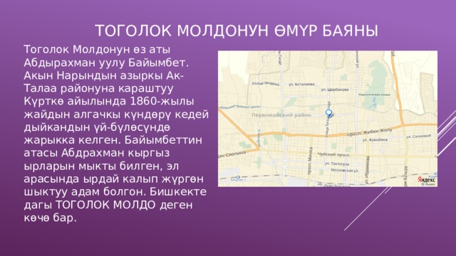  Тоголок молдонун өмүр баяны Тоголок Молдонун өз аты Абдырахман уулу Байымбет. Акын Нарындын азыркы Ак-Талаа районуна караштуу Күрткө айылында 1860-жылы жайдын алгачкы күндөрү кедей дыйкандын үй-бүлөсүндө жарыкка келген. Байымбеттин атасы Абдрахман кыргыз ырларын мыкты билген, эл арасында ырдай калып жүргөн шыктуу адам болгон. Бишкекте дагы ТОГОЛОК МОЛДО деген көчө бар. 