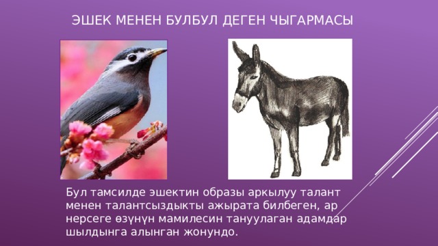 ЭШЕК МЕНЕН БУЛБУЛ ДЕГЕН ЧЫГАРМАСЫ Бул тамсилде эшектин образы аркылуу талант менен талантсыздыкты ажырата билбеген, ар нерсеге өзүнүн мамилесин тануулаган адамдар шылдынга алынган жонундо. 