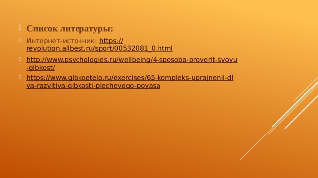 Список литературы: Интернет-источник: https:// revolution.allbest.ru/sport/00532081_0.html http://www.psychologies.ru/wellbeing/4-sposoba-proverit-svoyu-gibkost/ https://www.gibkoetelo.ru/exercises/65-kompleks-uprajnenii-dlya-razvitiya-gibkosti-plechevogo-poyasa 