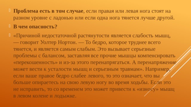 Проблема есть в том случае , если правая или левая нога стоят на разном уровне с ладонью или если одна нога тянется лучше другой. В чем опасность? «Причиной недостаточной растянутости является слабость мышц, — говорит Уолтер Нортон. — То бедро, которое труднее всего тянется, и является самым слабым. Это вызывает серьезные проблемы с балансом, заставляя все прочие мышцы компенсировать «перекошенность» и из-за этого перенапрягаться. А перенапряжение может вести к усталости мышц и серьезным травмам». Например, если ваше правое бедро слабее левого, то это означает, что вы больше опираетесь на свою левую ногу во время ходьбы. Если это не исправить, то со временем это может привести к «износу» мышц в левом колене и лодыжке. 