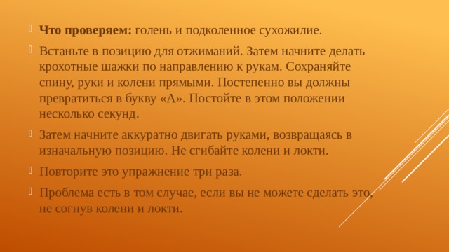 Что проверяем: голень и подколенное сухожилие. Встаньте в позицию для отжиманий. Затем начните делать крохотные шажки по направлению к рукам. Сохраняйте спину, руки и колени прямыми. Постепенно вы должны превратиться в букву «А». Постойте в этом положении несколько секунд. Затем начните аккуратно двигать руками, возвращаясь в изначальную позицию. Не сгибайте колени и локти. Повторите это упражнение три раза. Проблема есть в том случае, если вы не можете сделать это, не согнув колени и локти. 