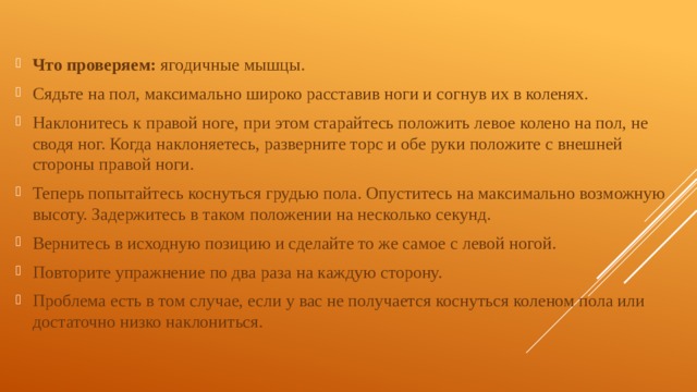 Что проверяем: ягодичные мышцы. Сядьте на пол, максимально широко расставив ноги и согнув их в коленях. Наклонитесь к правой ноге, при этом старайтесь положить левое колено на пол, не сводя ног. Когда наклоняетесь, разверните торс и обе руки положите с внешней стороны правой ноги. Теперь попытайтесь коснуться грудью пола. Опуститесь на максимально возможную высоту. Задержитесь в таком положении на несколько секунд. Вернитесь в исходную позицию и сделайте то же самое с левой ногой. Повторите упражнение по два раза на каждую сторону. Проблема есть в том случае, если у вас не получается коснуться коленом пола или достаточно низко наклониться. 