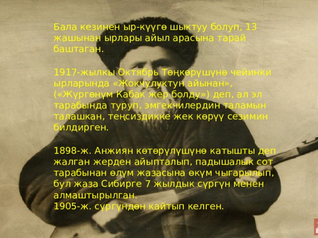 Бала кезинен ыр-күүгө шыктуу болуп, 13 жашынан ырлары айыл арасына тарай баштаган.   1917-жылкы Октябрь Төңкөрүшүнө чейинки ырларында «Жокчулуктун айынан», («Жүргөнүм Кабак жер болду») деп, ал эл тарабында туруп, эмгекчилердин таламын талaшкан, теңсиздикке жек көрүү сезимин билдирген.   1898-ж. Анжиян көтөрүлүшүнө катышты деп жалган жерден айыпталып, падышалык сот тарабынан өлүм жазасына өкүм чыгарылып, бул жаза Сибирге 7 жылдык сүргүн менен алмаштырылган.  1905-ж. сүргүндөн кайтып келген. 