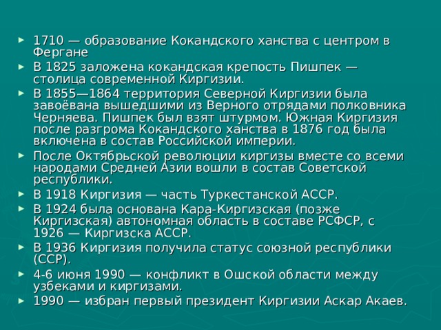 1710 — образование Кокандского ханства с центром в Фергане В 1825 заложена кокандская крепость Пишпек — столица современной Киргизии. В 1855—1864 территория Северной Киргизии была завоёвана вышедшими из Верного отрядами полковника Черняева. Пишпек был взят штурмом. Южная Киргизия после разгрома Кокандского ханства в 1876 год была включена в состав Российской империи. После Октябрьской революции киргизы вместе со всеми народами Средней Азии вошли в состав Советской республики. В 1918 Киргизия — часть Туркестанской АССР. В 1924 была основана Кара-Киргизская (позже Киргизская) автономная область в составе РСФСР, с 1926 — Киргизска АССР. В 1936 Киргизия получила статус союзной республики (ССР). 4-6 июня 1990 — конфликт в Ошской области между узбеками и киргизами. 1990 — избран первый президент Киргизии Аскар Акаев. 