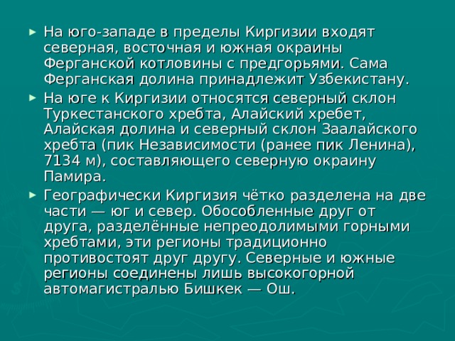 На юго-западе в пределы Киргизии входят северная, восточная и южная окраины Ферганской котловины с предгорьями. Сама Ферганская долина принадлежит Узбекистану. На юге к Киргизии относятся северный склон Туркестанского хребта, Алайский хребет, Алайская долина и северный склон Заалайского хребта (пик Независимости (ранее пик Ленина), 7134 м), составляющего северную окраину Памира. Географически Киргизия чётко разделена на две части — юг и север. Обособленные друг от друга, разделённые непреодолимыми горными хребтами, эти регионы традиционно противостоят друг другу. Северные и южные регионы соединены лишь высокогорной автомагистралью Бишкек — Ош. 