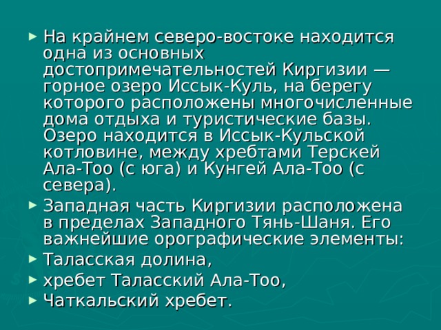 На крайнем северо-востоке находится одна из основных достопримечательностей Киргизии — горное озеро Иссык-Куль, на берегу которого расположены многочисленные дома отдыха и туристические базы. Озеро находится в Иссык-Кульской котловине, между хребтами Терскей Ала-Тоо (с юга) и Кунгей Ала-Тоо (с севера). Западная часть Киргизии расположена в пределах Западного Тянь-Шаня. Его важнейшие орографические элементы: Таласская долина, хребет Таласский Ала-Тоо, Чаткальский хребет.  