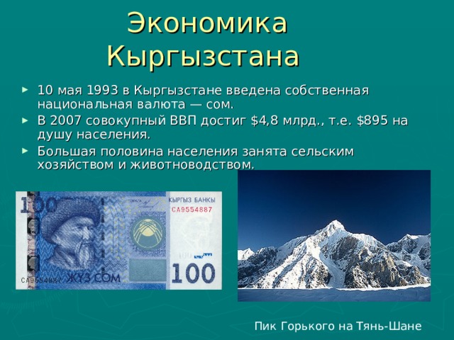Экономика Кыргызстана 10 мая 1993 в Кыргызстане введена собственная национальная валюта — сом. В 2007 совокупный ВВП достиг $ 4,8 млрд., т.е. $ 895 на душу населения. Большая половина населения занята сельским хозяйством и животноводством. Пик Горького на Тянь-Шане 