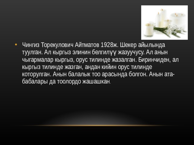 Чингиз Торекулович Айтматов 1928ж. Шекер айылында туулган. Ал кыргыз элинин белгилүү жазуучусу. Ал анын чыгармалар кыргыз, орус тилинде жазалган. Биринчиден, ал кыргыз тилинде жазган, андан кийин орус тилинде которулган. Анын балалык тоо арасында болгон. Анын ата-бабалары да тоолордо жашашкан . 