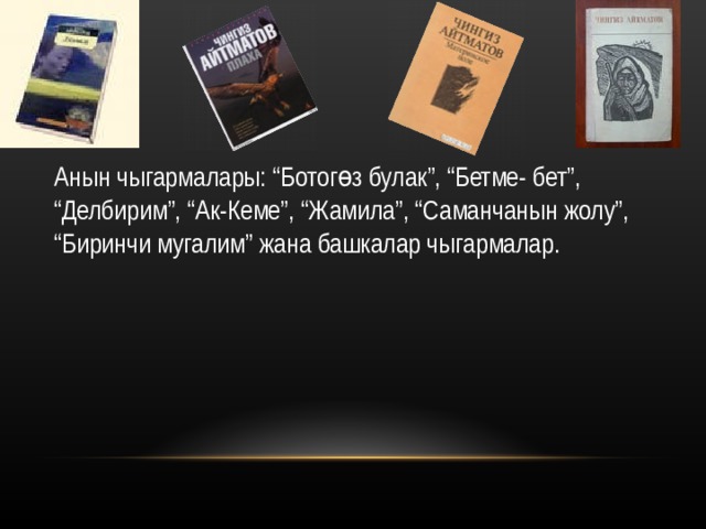 Анын чыгармалары :  “ Ботогөз булак ” , “ Бетме - бет ” , “ Делбирим ” , “ Ак-Кеме ” , “ Жамила ” , “ Саманчанын жолу ” , “ Биринчи мугалим ” жана башкалар чыгармалар. 
