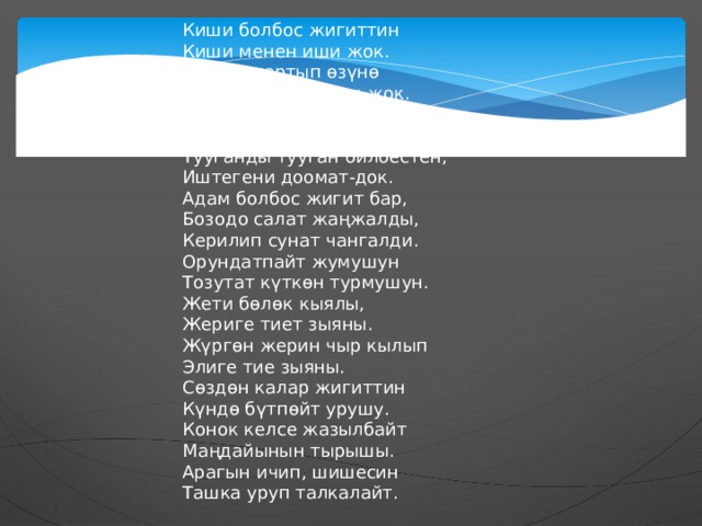 Киши болбос жигиттин  Киши менен иши жок.  Жакын тартып өзүнө  Жан ачытаар киши жок.  Теңтуш менен сүйлөшүп,  Отурушка кушу жок.  Тууганды тууган билбестен,  Иштегени доомат-док. Адам болбос жигит бар,  Бозодо салат жаңжалды,  Керилип сунат чангалди.  Орундатпайт жумушун  Тозутат күткөн турмушун.  Жети бөлөк кыялы,  Жериге тиет зыяны.  Жүргөн жерин чыр кылып  Элиге тие зыяны. Сөздөн калар жигиттин  Күндө бүтпөйт урушу.  Конок келсе жазылбайт  Маңдайынын тырышы.  Арагын ичип, шишесин  Ташка уруп талкалайт. 