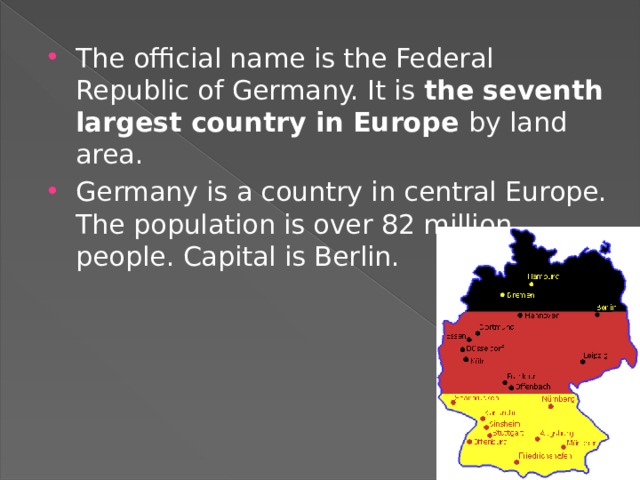   The official name is the Federal Republic of Germany. It is the seventh largest country in Europe by land area. Germany is a country in central Europe. The population is over 82 million people. Capital is Berlin. 