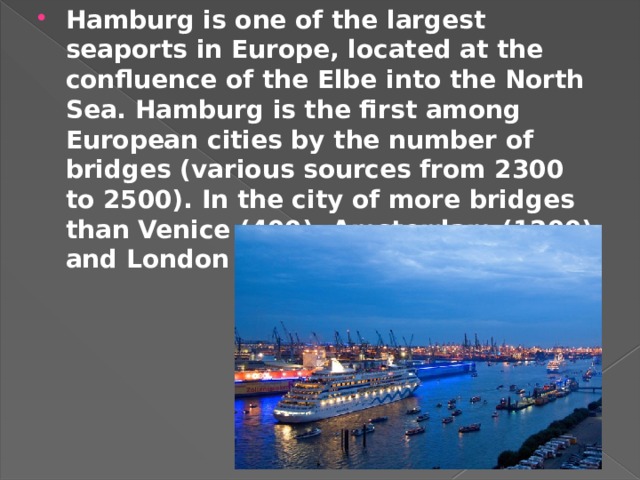 Hamburg is one of the largest seaports in Europe, located at the confluence of the Elbe into the North Sea. Hamburg is the first among European cities by the number of bridges (various sources from 2300 to 2500). In the city of more bridges than Venice (400), Amsterdam (1200) and London combined. 