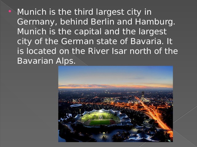 Munich is the third largest city in Germany, behind Berlin and Hamburg. Munich is the capital and the largest city of the German state of Bavaria. It is located on the River Isar north of the Bavarian Alps. 