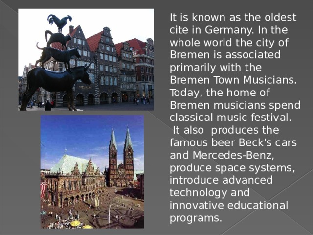 It is known as the oldest cite in Germany. In the whole world the city of Bremen is associated primarily with the Bremen Town Musicians. Today, the home of Bremen musicians spend classical music festival.  It also produces the famous beer Beck's cars and Mercedes-Benz, produce space systems, introduce advanced technology and innovative educational programs. 