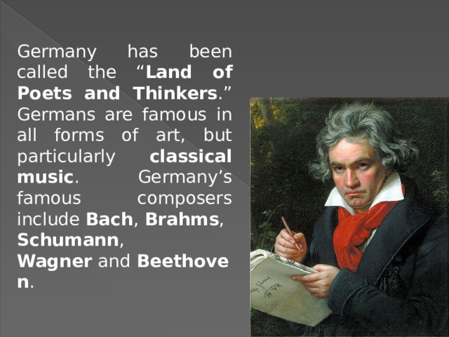 Germany has been called the “ Land of Poets and Thinkers .” Germans are famous in all forms of art, but particularly classical music . Germany’s famous composers include  Bach ,  Brahms ,  Schumann ,  Wagner  and  Beethoven . 