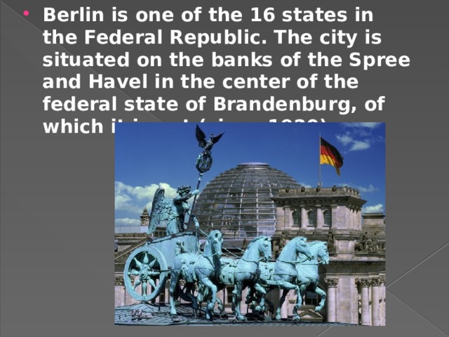 Berlin is one of the 16 states in the Federal Republic. The city is situated on the banks of the Spree and Havel in the center of the federal state of Brandenburg, of which it is not (since 1920).   