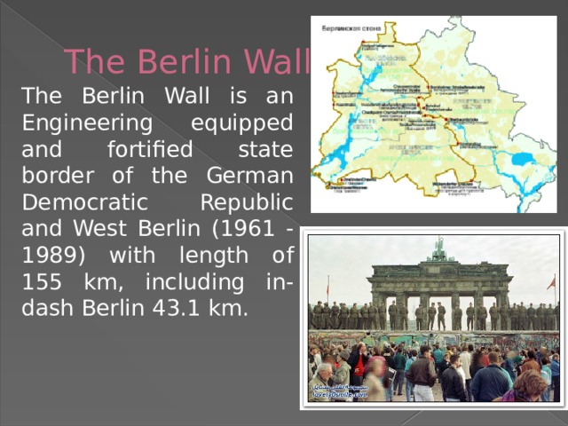 The Berlin Wall The Berlin Wall is an Engineering equipped and fortified state border of the German Democratic Republic and West Berlin (1961 - 1989) with length of 155 km, including in-dash Berlin 43.1 km. 