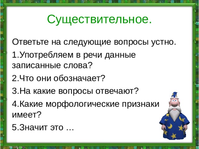 Существительное. Ответьте на следующие вопросы устно. Употребляем в речи данные записанные слова? Что они обозначает? На какие вопросы отвечают? Какие морфологические признаки имеет? Значит это … 