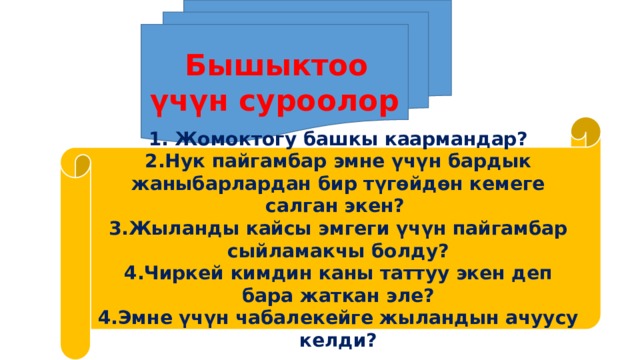  Бышыктоо үчүн суроолор 1. Жомоктогу башкы каармандар? 2.Нук пайгамбар эмне үчүн бардык жаныбарлардан бир түгөйдөн кемеге салган экен? 3.Жыланды кайсы эмгеги үчүн пайгамбар сыйламакчы болду? 4.Чиркей кимдин каны таттуу экен деп бара жаткан эле? 4.Эмне үчүн чабалекейге жыландын ачуусу келди? 