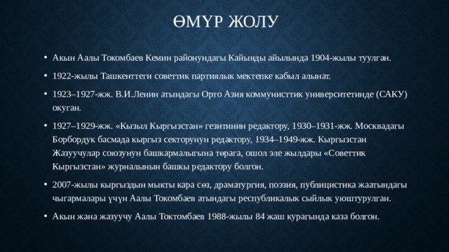 Өмүр жолу   Акын Аалы Токомбаев Кемин районундагы Кайыңды айылында 1904-жылы туулган. 1922-жылы Ташкенттеги советтик партиялык мектепке кабыл алынат. 1923–1927-жж. В.И.Ленин атындагы Орто Азия коммунисттик университетинде (САКУ) окуган. 1927–1929-жж. «Кызыл Кыргызстан» гезитинин редактору, 1930–1931-жж. Москвадагы Борбордук басмада кыргыз секторунун редактору, 1934–1949-жж. Кыргызстан Жазуучулар союзунун башкармалыгына төрага, ошол эле жылдары «Советтик Кыргызстан» журналынын башкы редактору болгон. 2007-жылы кыргыздын мыкты кара сөз, драматургия, поэзия, публицистика жаатындагы чыгармалары үчүн Аалы Токомбаев атындагы республикалык сыйлык уюштурулган. Акын жана жазуучу Аалы Токтомбаев 1988-жылы 84 жаш курагында каза болгон. 