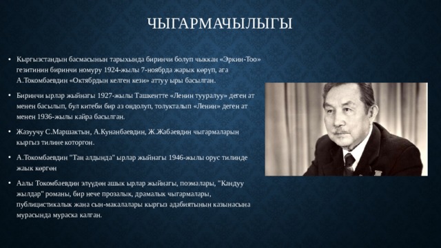 Чыгармачылыгы   Кыргызстандын басмасынын тарыхында биринчи болуп чыккан «Эркин-Too» гезитинин биринчи номуру 1924-жылы 7-ноябрда жарык көрүп, ага А.Токомбаевдин «Октябрдын келген кези» аттуу ыры басылган. Биринчи ырлар жыйнагы 1927-жылы Ташкентте «Ленин тууралуу» деген ат менен басылып, бул китеби бир аз оңдолуп, толукталып «Ленин» деген ат менен 1936-жылы кайра басылган. Жазуучу С.Маршактын, А.Кунанбаевдин, Ж.Жабаевдин чыгармаларын кыргыз тилине которгон. А.Токомбаевдин 