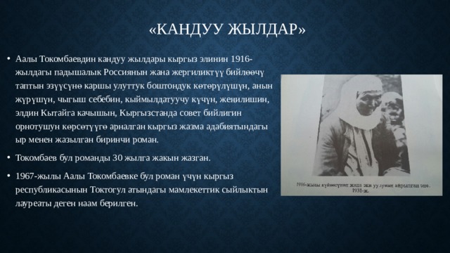 «Кандуу жылдар»   Аалы Токомбаевдин кандуу жылдары кыргыз элинин 1916-жылдагы падышалык Россиянын жана жергиликтүү бийлөөчү таптын эзүүсүнө каршы улуттук боштондук көтөрүлүшүн, анын жүрүшүн, чыгыш себебин, кыймылдатуучу күчүн, жеңилишин, элдин Кытайга качышын, Кыргызстанда совет бийлигин орнотушун көрсөтүүгө арналган кыргыз жазма адабиятындагы ыр менен жазылган биринчи роман.  Токомбаев бул романды 30 жылга жакын жазган. 1967-жылы Аалы Токомбаевке бул роман үчүн кыргыз республикасынын Токтогул атындагы мамлекеттик сыйлыктын лауреаты деген наам берилген. 