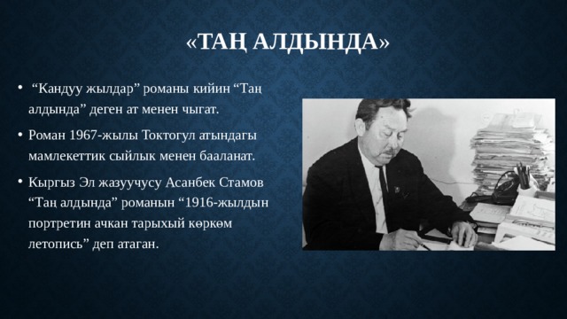 « Таң алдында »     “ Кандуу жылдар” романы кийин “Таң алдында” деген ат менен чыгат. Роман 1967-жылы Токтогул атындагы мамлекеттик сыйлык менен бааланат. Кыргыз Эл жазуучусу Асанбек Стамов “Таң алдында” романын “1916-жылдын портретин ачкан тарыхый көркөм летопись” деп атаган. 