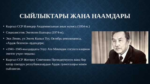 Сыйлыктары жана наамдары Кыргыз ССР Илимдер Академиясынын анык мүчөсү (1954-ж.) Социалисттик Эмгектин Баатыры (1974-ж). Эки Ленин, үч Эмгек Кызыл Туу, Октябрь революциясы, «Ардак белгиси» ордендери; «1941–1945-жылдардагы Улуу Ата Мекендик согушта каарман эмгеги үчүн» медалы; Кыргыз ССР Жогорку Советинин Президиумунун жана бир катар союздук республикалардын Ардак грамоталары менен сыйланган.   
