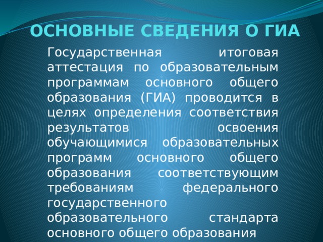  ОСНОВНЫЕ СВЕДЕНИЯ О ГИА   Государственная итоговая аттестация по образовательным программам основного общего образования (ГИА) проводится в целях определения соответствия результатов освоения обучающимися образовательных программ основного общего образования соответствующим требованиям федерального государственного образовательного стандарта основного общего образования 